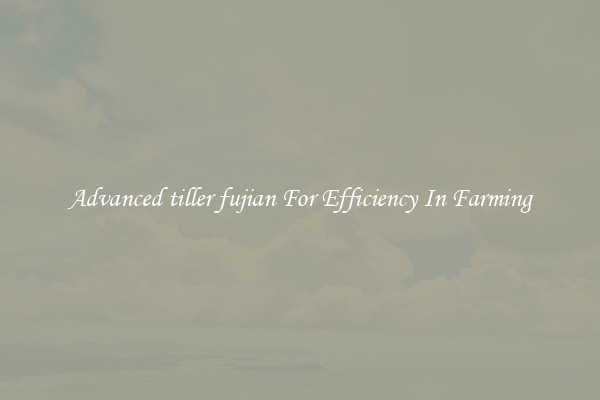 Advanced tiller fujian For Efficiency In Farming